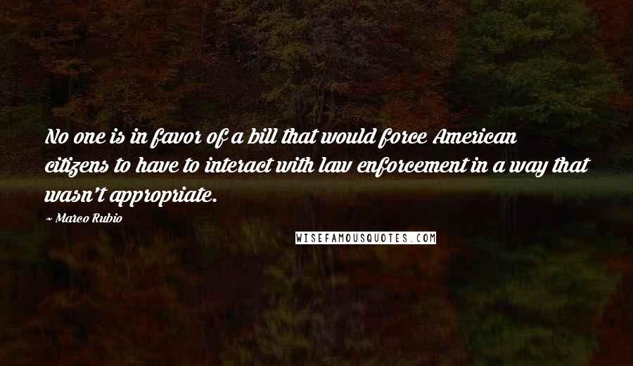 Marco Rubio Quotes: No one is in favor of a bill that would force American citizens to have to interact with law enforcement in a way that wasn't appropriate.