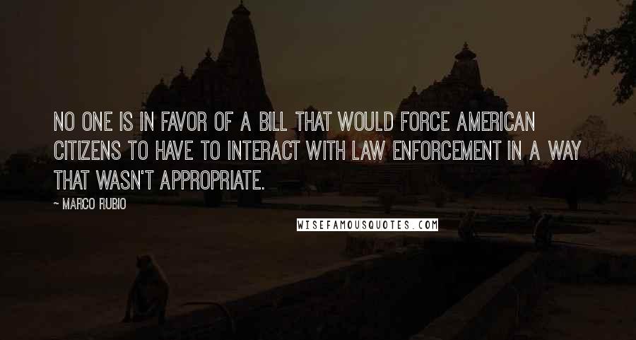 Marco Rubio Quotes: No one is in favor of a bill that would force American citizens to have to interact with law enforcement in a way that wasn't appropriate.