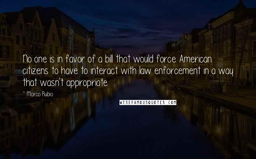 Marco Rubio Quotes: No one is in favor of a bill that would force American citizens to have to interact with law enforcement in a way that wasn't appropriate.