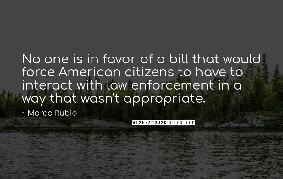 Marco Rubio Quotes: No one is in favor of a bill that would force American citizens to have to interact with law enforcement in a way that wasn't appropriate.