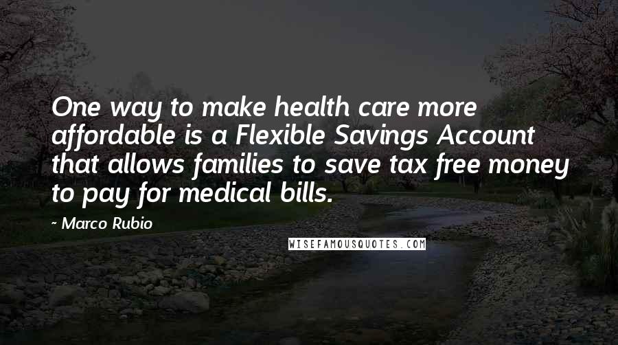 Marco Rubio Quotes: One way to make health care more affordable is a Flexible Savings Account that allows families to save tax free money to pay for medical bills.