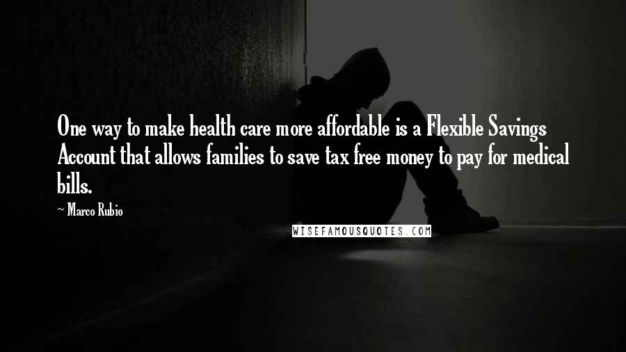 Marco Rubio Quotes: One way to make health care more affordable is a Flexible Savings Account that allows families to save tax free money to pay for medical bills.