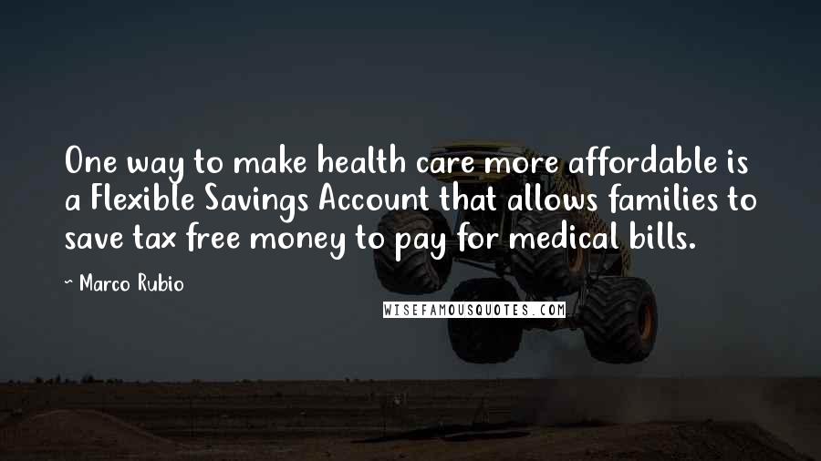 Marco Rubio Quotes: One way to make health care more affordable is a Flexible Savings Account that allows families to save tax free money to pay for medical bills.