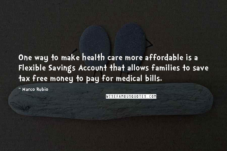 Marco Rubio Quotes: One way to make health care more affordable is a Flexible Savings Account that allows families to save tax free money to pay for medical bills.