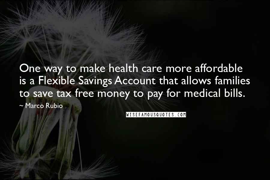 Marco Rubio Quotes: One way to make health care more affordable is a Flexible Savings Account that allows families to save tax free money to pay for medical bills.