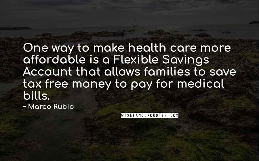 Marco Rubio Quotes: One way to make health care more affordable is a Flexible Savings Account that allows families to save tax free money to pay for medical bills.