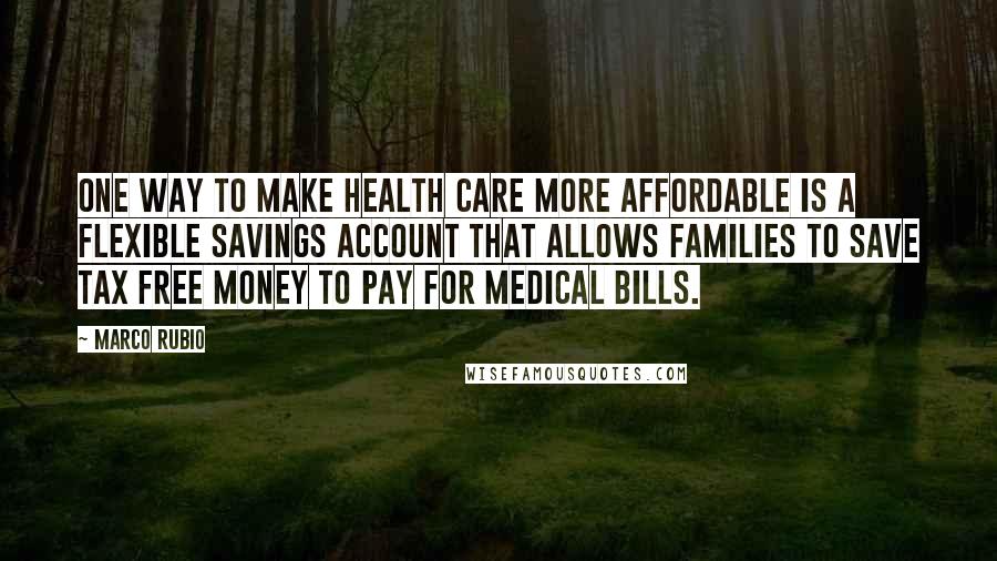 Marco Rubio Quotes: One way to make health care more affordable is a Flexible Savings Account that allows families to save tax free money to pay for medical bills.