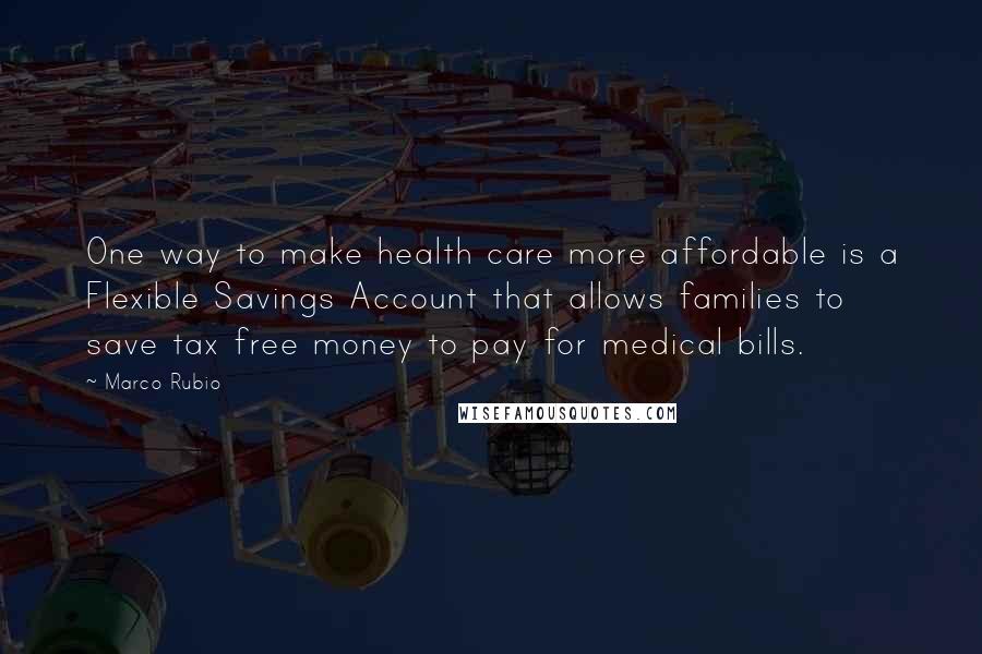 Marco Rubio Quotes: One way to make health care more affordable is a Flexible Savings Account that allows families to save tax free money to pay for medical bills.