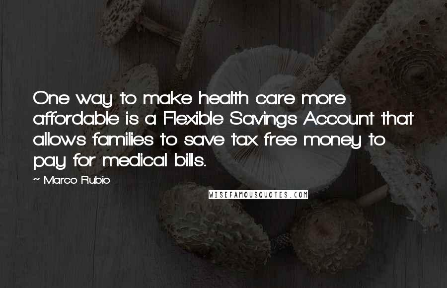 Marco Rubio Quotes: One way to make health care more affordable is a Flexible Savings Account that allows families to save tax free money to pay for medical bills.