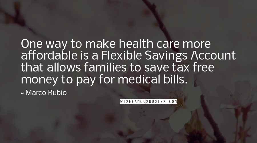 Marco Rubio Quotes: One way to make health care more affordable is a Flexible Savings Account that allows families to save tax free money to pay for medical bills.