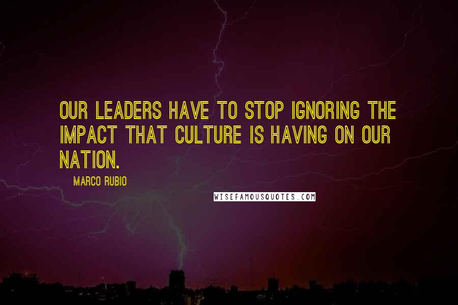 Marco Rubio Quotes: Our leaders have to stop ignoring the impact that culture is having on our nation.
