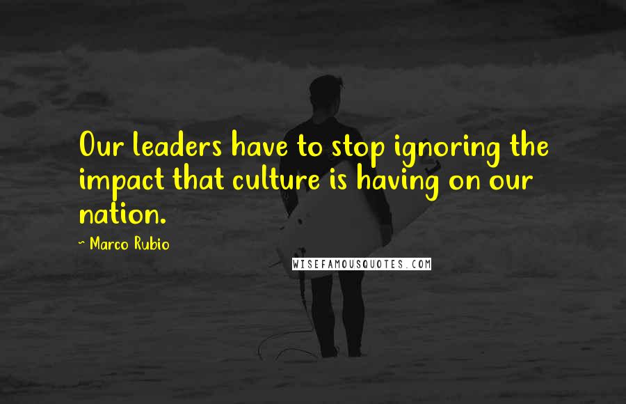 Marco Rubio Quotes: Our leaders have to stop ignoring the impact that culture is having on our nation.