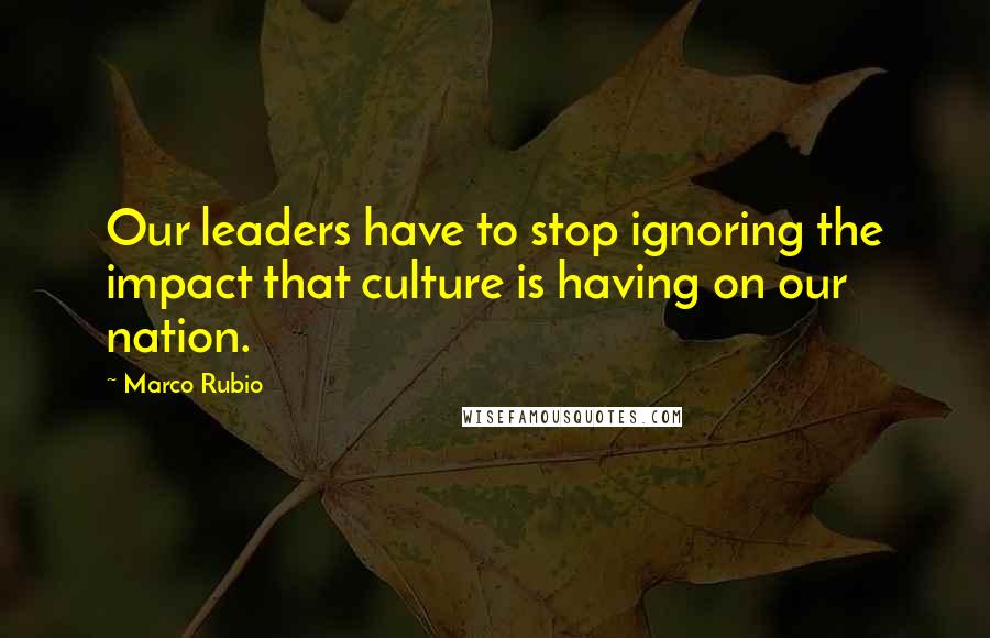 Marco Rubio Quotes: Our leaders have to stop ignoring the impact that culture is having on our nation.