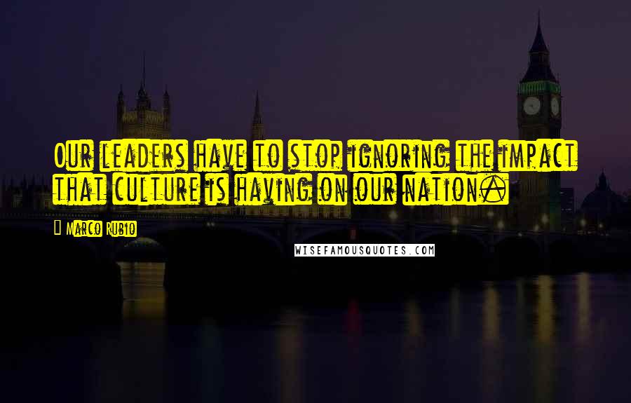 Marco Rubio Quotes: Our leaders have to stop ignoring the impact that culture is having on our nation.