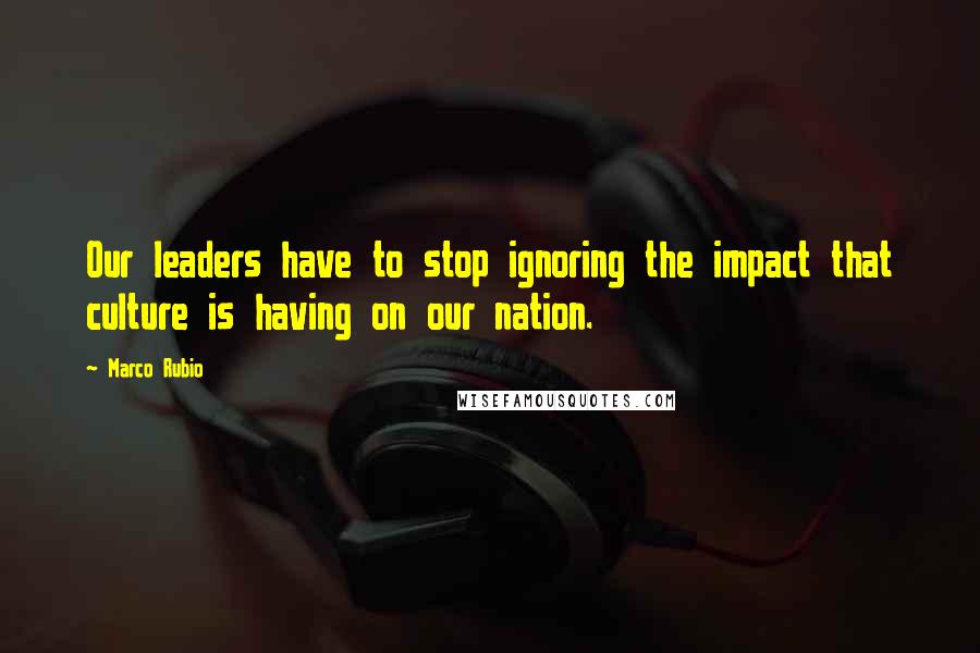 Marco Rubio Quotes: Our leaders have to stop ignoring the impact that culture is having on our nation.