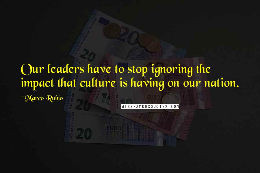 Marco Rubio Quotes: Our leaders have to stop ignoring the impact that culture is having on our nation.