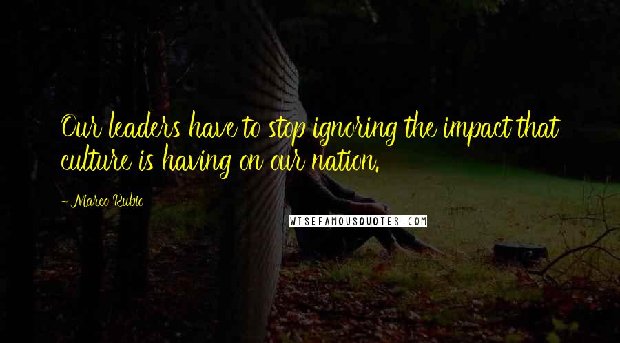 Marco Rubio Quotes: Our leaders have to stop ignoring the impact that culture is having on our nation.