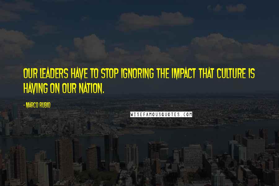 Marco Rubio Quotes: Our leaders have to stop ignoring the impact that culture is having on our nation.