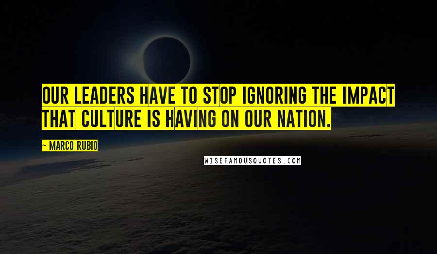 Marco Rubio Quotes: Our leaders have to stop ignoring the impact that culture is having on our nation.