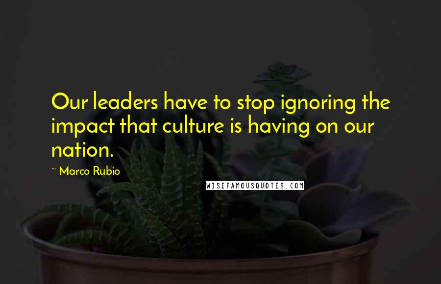 Marco Rubio Quotes: Our leaders have to stop ignoring the impact that culture is having on our nation.