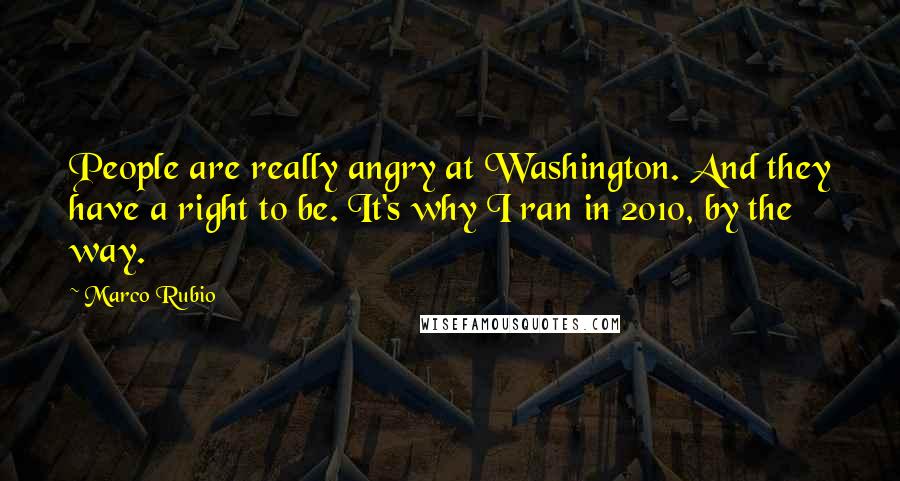 Marco Rubio Quotes: People are really angry at Washington. And they have a right to be. It's why I ran in 2010, by the way.