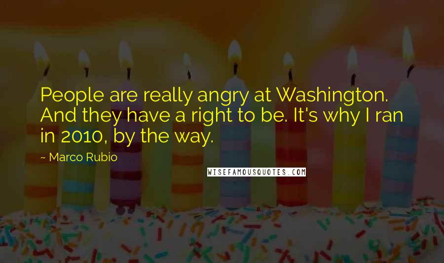 Marco Rubio Quotes: People are really angry at Washington. And they have a right to be. It's why I ran in 2010, by the way.