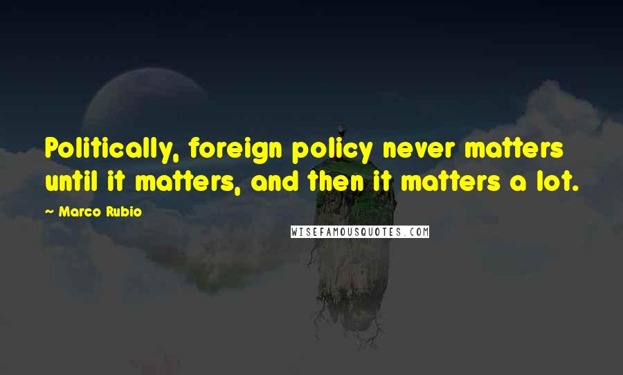 Marco Rubio Quotes: Politically, foreign policy never matters until it matters, and then it matters a lot.