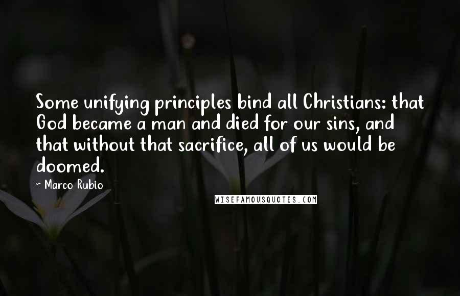 Marco Rubio Quotes: Some unifying principles bind all Christians: that God became a man and died for our sins, and that without that sacrifice, all of us would be doomed.