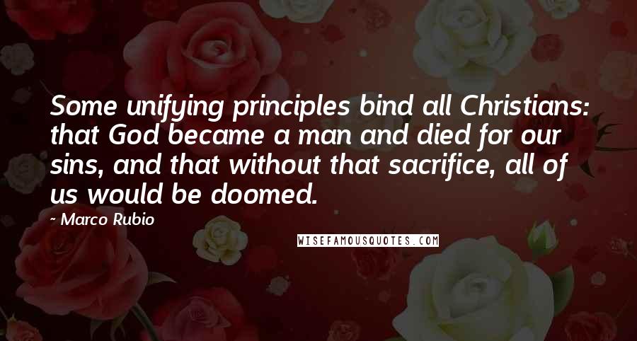 Marco Rubio Quotes: Some unifying principles bind all Christians: that God became a man and died for our sins, and that without that sacrifice, all of us would be doomed.