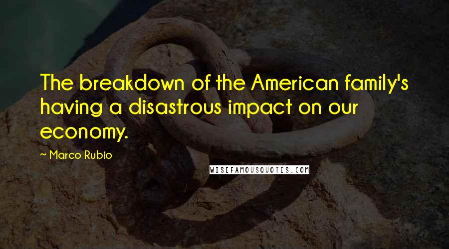 Marco Rubio Quotes: The breakdown of the American family's having a disastrous impact on our economy.