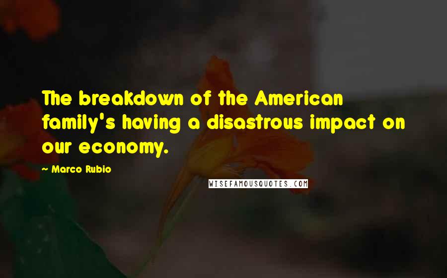 Marco Rubio Quotes: The breakdown of the American family's having a disastrous impact on our economy.