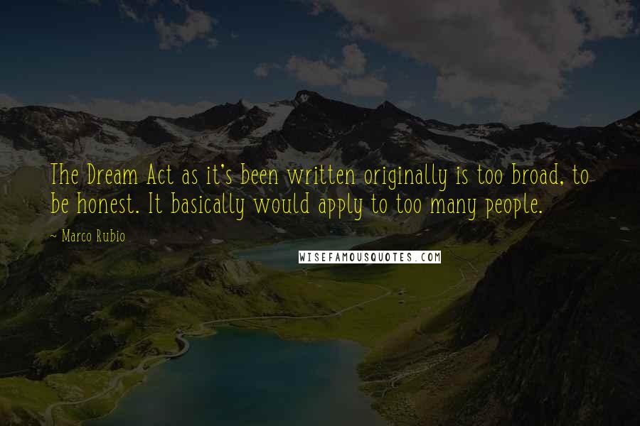 Marco Rubio Quotes: The Dream Act as it's been written originally is too broad, to be honest. It basically would apply to too many people.