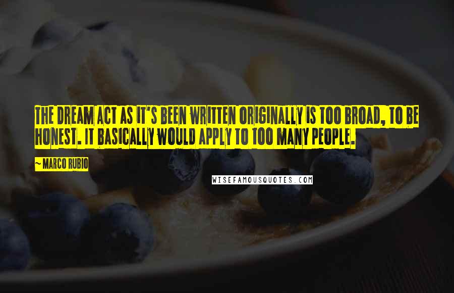 Marco Rubio Quotes: The Dream Act as it's been written originally is too broad, to be honest. It basically would apply to too many people.