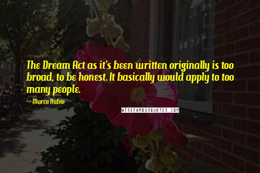Marco Rubio Quotes: The Dream Act as it's been written originally is too broad, to be honest. It basically would apply to too many people.