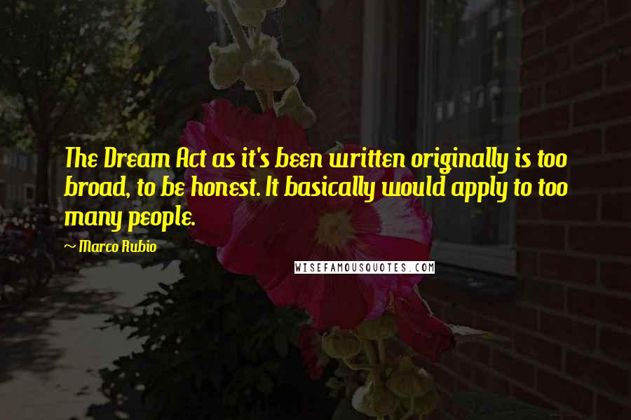 Marco Rubio Quotes: The Dream Act as it's been written originally is too broad, to be honest. It basically would apply to too many people.