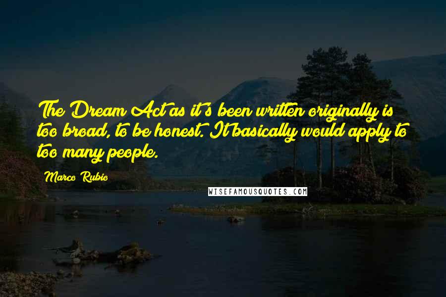 Marco Rubio Quotes: The Dream Act as it's been written originally is too broad, to be honest. It basically would apply to too many people.