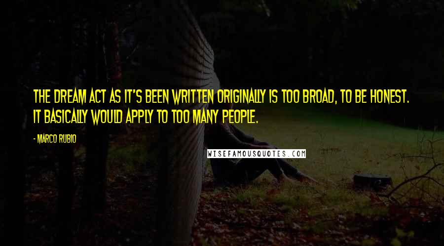 Marco Rubio Quotes: The Dream Act as it's been written originally is too broad, to be honest. It basically would apply to too many people.