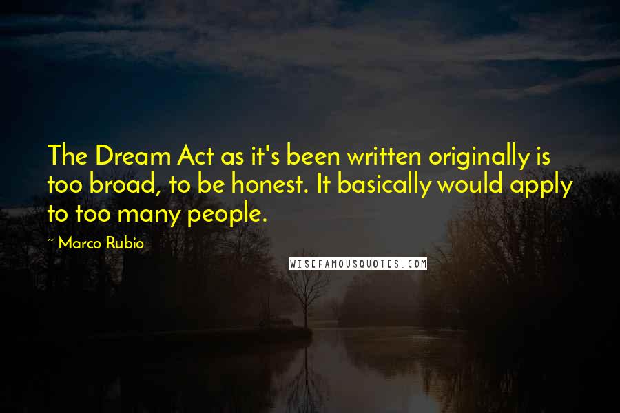 Marco Rubio Quotes: The Dream Act as it's been written originally is too broad, to be honest. It basically would apply to too many people.