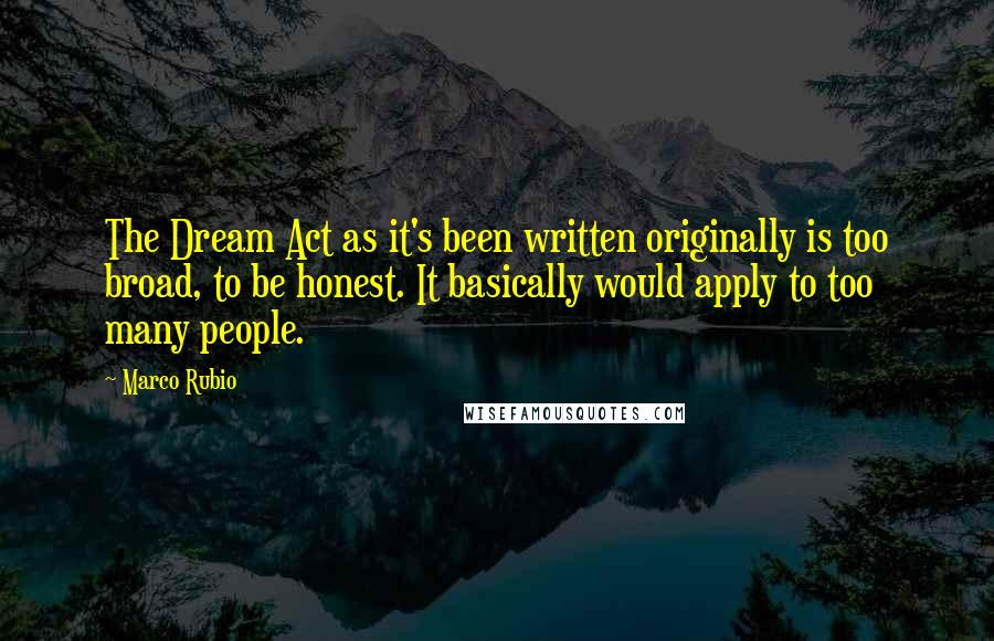 Marco Rubio Quotes: The Dream Act as it's been written originally is too broad, to be honest. It basically would apply to too many people.