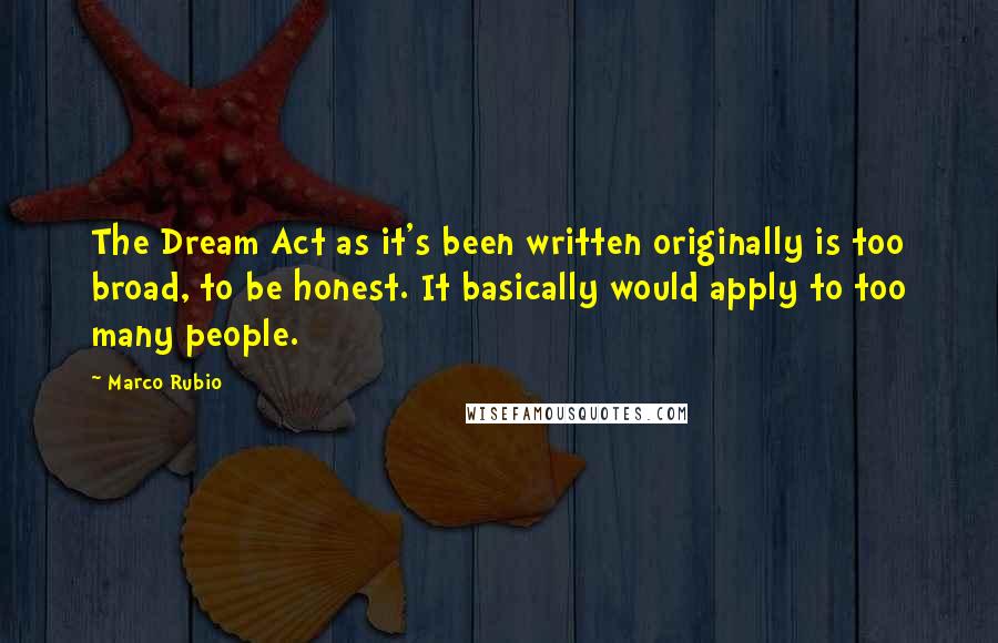 Marco Rubio Quotes: The Dream Act as it's been written originally is too broad, to be honest. It basically would apply to too many people.