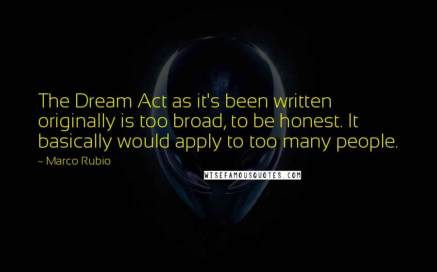 Marco Rubio Quotes: The Dream Act as it's been written originally is too broad, to be honest. It basically would apply to too many people.