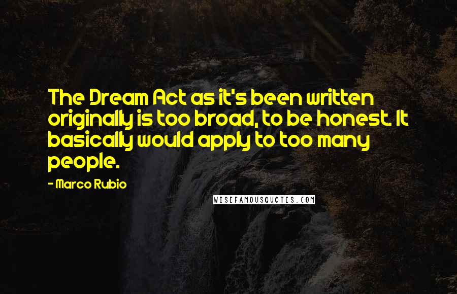 Marco Rubio Quotes: The Dream Act as it's been written originally is too broad, to be honest. It basically would apply to too many people.