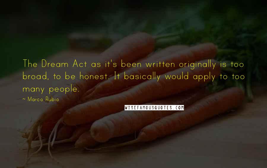 Marco Rubio Quotes: The Dream Act as it's been written originally is too broad, to be honest. It basically would apply to too many people.