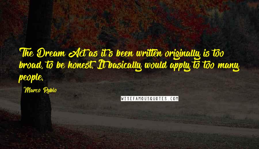 Marco Rubio Quotes: The Dream Act as it's been written originally is too broad, to be honest. It basically would apply to too many people.