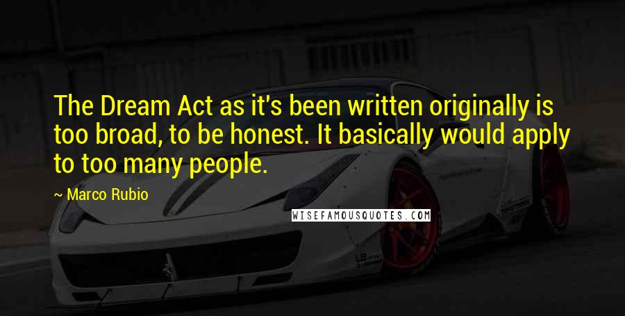 Marco Rubio Quotes: The Dream Act as it's been written originally is too broad, to be honest. It basically would apply to too many people.