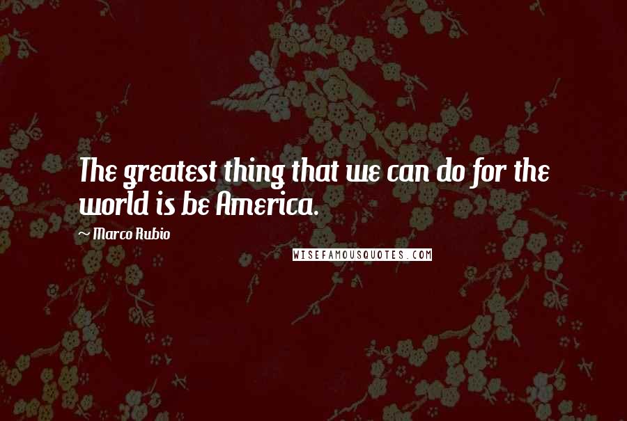 Marco Rubio Quotes: The greatest thing that we can do for the world is be America.