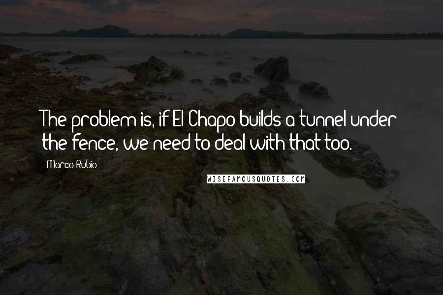 Marco Rubio Quotes: The problem is, if El Chapo builds a tunnel under the fence, we need to deal with that too.