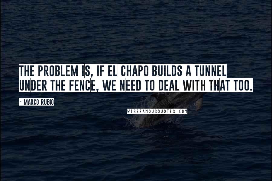 Marco Rubio Quotes: The problem is, if El Chapo builds a tunnel under the fence, we need to deal with that too.