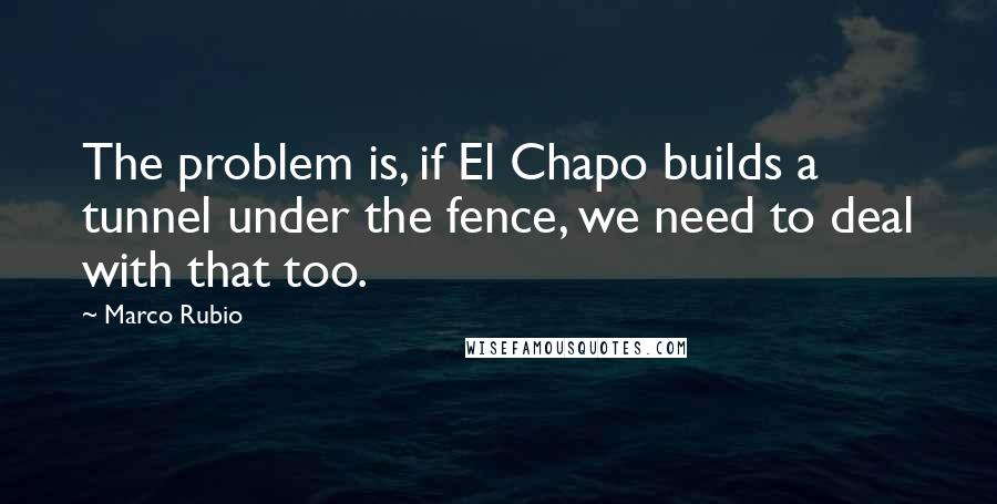 Marco Rubio Quotes: The problem is, if El Chapo builds a tunnel under the fence, we need to deal with that too.