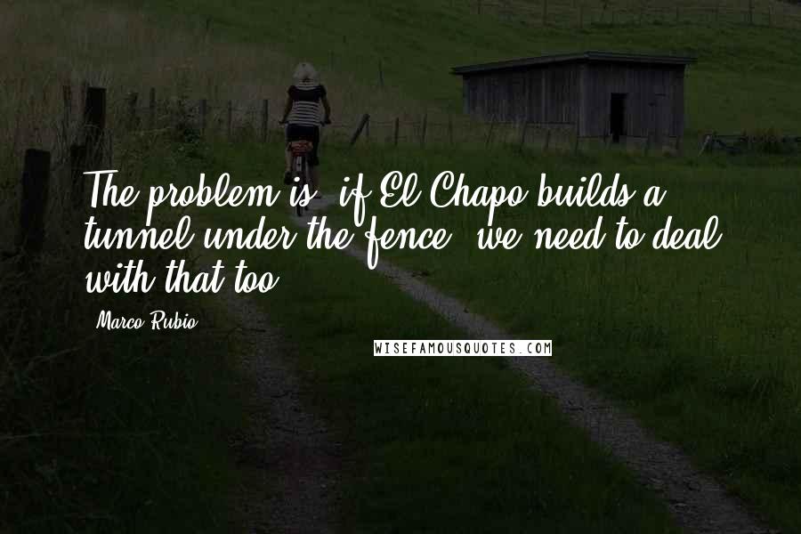 Marco Rubio Quotes: The problem is, if El Chapo builds a tunnel under the fence, we need to deal with that too.